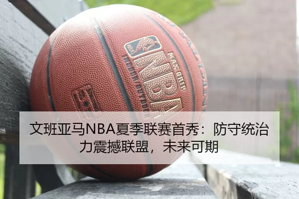 文班亚马NBA夏季联赛首秀：防守统治力震撼联盟，未来可期