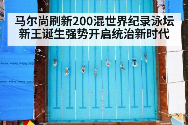 马尔尚刷新200混世界纪录泳坛新王诞生强势开启统治新时代